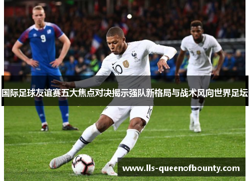 国际足球友谊赛五大焦点对决揭示强队新格局与战术风向世界足坛