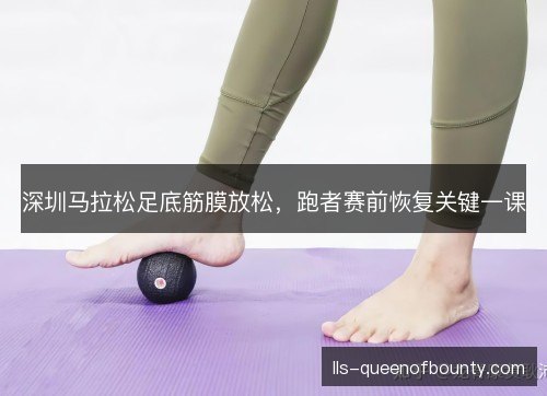 深圳马拉松足底筋膜放松,跑者赛前恢复关键一课 深圳马拉松足底筋膜放松,跑者赛前恢复关键一课