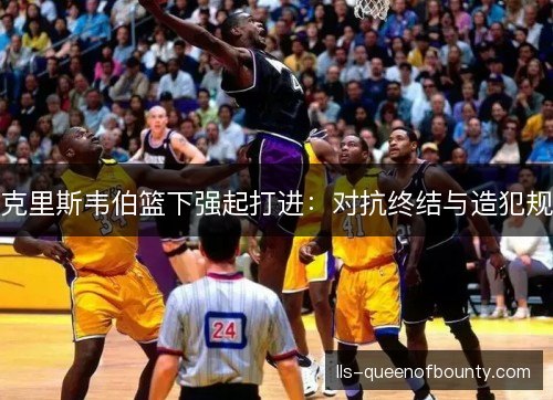克里斯韦伯篮下强起打进:对抗终结与造犯规 克里斯韦伯篮下强起打进:对抗终结与造犯规